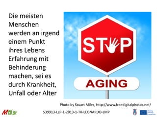 539913-LLP-1-2013-1-TR-LEONARDO-LMP
Die meisten
Menschen
werden an irgend
einem Punkt
ihres Lebens
Erfahrung mit
Behinderung
machen, sei es
durch Krankheit,
Unfall oder Alter
Photo by Stuart Miles, http://www.freedigitalphotos.net/
 