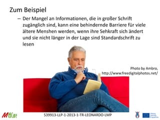539913-LLP-1-2013-1-TR-LEONARDO-LMP
Zum Beispiel
– Der Mangel an Informationen, die in großer Schrift
zugänglich sind, kann eine behindernde Barriere für viele
ältere Menshen werden, wenn ihre Sehkraft sich ändert
und sie nicht länger in der Lage sind Standardschrift zu
lesen
Photo by Ambro,
http://www.freedigitalphotos.net/
 