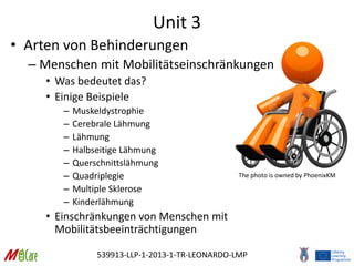 539913-LLP-1-2013-1-TR-LEONARDO-LMP
Unit 3
• Arten von Behinderungen
– Menschen mit Mobilitätseinschränkungen
• Was bedeutet das?
• Einige Beispiele
– Muskeldystrophie
– Cerebrale Lähmung
– Lähmung
– Halbseitige Lähmung
– Querschnittslähmung
– Quadriplegie
– Multiple Sklerose
– Kinderlähmung
• Einschränkungen von Menschen mit
Mobilitätsbeeinträchtigungen
The photo is owned by PhoenixKM
 