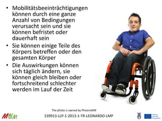 539913-LLP-1-2013-1-TR-LEONARDO-LMP
• Mobilitätsbeeinträchtigungen
können durch eine ganze
Anzahl von Bedingungen
verursacht sein und sie
können befristet oder
dauerhaft sein
• Sie können einige Teile des
Körpers betreffen oder den
gesamten Körper
• Die Auswirkungen können
sich täglich ändern, sie
können gleich bleiben oder
fortschreitend schlechter
werden im Lauf der Zeit
The photo is owned by PhoenixKM
 