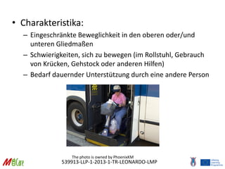 539913-LLP-1-2013-1-TR-LEONARDO-LMP
• Charakteristika:
– Eingeschränkte Beweglichkeit in den oberen oder/und
unteren Gliedmaßen
– Schwierigkeiten, sich zu bewegen (im Rollstuhl, Gebrauch
von Krücken, Gehstock oder anderen Hilfen)
– Bedarf dauernder Unterstützung durch eine andere Person
The photo is owned by PhoenixKM
 