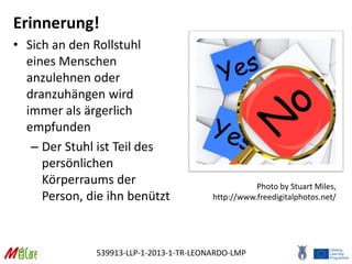 539913-LLP-1-2013-1-TR-LEONARDO-LMP
Erinnerung!
• Sich an den Rollstuhl
eines Menschen
anzulehnen oder
dranzuhängen wird
immer als ärgerlich
empfunden
– Der Stuhl ist Teil des
persönlichen
Körperraums der
Person, die ihn benützt
Photo by Stuart Miles,
http://www.freedigitalphotos.net/
 