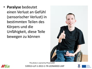 539913-LLP-1-2013-1-TR-LEONARDO-LMP
• Paralyse bedeutet
einen Verlust an Gefühl
(sensorischer Verlust) in
bestimmten Teilen des
Körpers und die
Unfähigkeit, diese Teile
bewegen zu können
The photo is owned by PhoenixKM
 