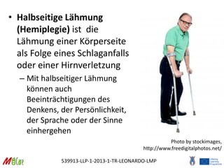 539913-LLP-1-2013-1-TR-LEONARDO-LMP
• Halbseitige Lähmung
(Hemiplegie) ist die
Lähmung einer Körperseite
als Folge eines Schlaganfalls
oder einer Hirnverletzung
– Mit halbseitiger Lähmung
können auch
Beeinträchtigungen des
Denkens, der Persönlichkeit,
der Sprache oder der Sinne
einhergehen
Photo by stockimages,
http://www.freedigitalphotos.net/
 