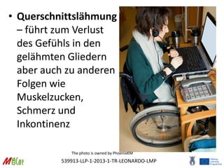 539913-LLP-1-2013-1-TR-LEONARDO-LMP
• Querschnittslähmung
– führt zum Verlust
des Gefühls in den
gelähmten Gliedern
aber auch zu anderen
Folgen wie
Muskelzucken,
Schmerz und
Inkontinenz
The photo is owned by PhoenixKM
 