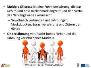 539913-LLP-1-2013-1-TR-LEONARDO-LMP
• Multiple Sklerose ist eine Funktionsstörung, die das
Gehirn und dass Rückenmark angreift und den Verfall
des Nervengewebes verursacht
– Gewöhnlich verbunden mit Lähmungen,
Muskelzucken, Sprachverwirrung und Zittern der
Hände
• Kinderlähmung verursacht hohes Fieber und die
Lähmung verschiedener Muskeln
The photo is owned by PhoenixKM
 