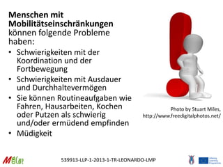 539913-LLP-1-2013-1-TR-LEONARDO-LMP
Menschen mit
Mobilitätseinschränkungen
können folgende Probleme
haben:
• Schwierigkeiten mit der
Koordination und der
Fortbewegung
• Schwierigkeiten mit Ausdauer
und Durchhaltevermögen
• Sie können Routineaufgaben wie
Fahren, Hausarbeiten, Kochen
oder Putzen als schwierig
und/oder ermüdend empfinden
• Müdigkeit
Photo by Stuart Miles,
http://www.freedigitalphotos.net/
 