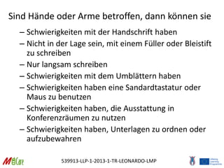 539913-LLP-1-2013-1-TR-LEONARDO-LMP
Sind Hände oder Arme betroffen, dann können sie
– Schwierigkeiten mit der Handschrift haben
– Nicht in der Lage sein, mit einem Füller oder Bleistift
zu schreiben
– Nur langsam schreiben
– Schwierigkeiten mit dem Umblättern haben
– Schwierigkeiten haben eine Sandardtastatur oder
Maus zu benutzen
– Schwierigkeiten haben, die Ausstattung in
Konferenzräumen zu nutzen
– Schwierigkeiten haben, Unterlagen zu ordnen oder
aufzubewahren
 