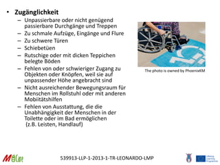 539913-LLP-1-2013-1-TR-LEONARDO-LMP
• Zugänglichkeit
– Unpassierbare oder nicht genügend
passierbare Durchgänge und Treppen
– Zu schmale Aufzüge, Eingänge und Flure
– Zu schwere Türen
– Schiebetüen
– Rutschige oder mit dicken Teppichen
belegte Böden
– Fehlen von oder schwieriger Zugang zu
Objekten oder Knöpfen, weil sie auf
unpassender Höhe angebracht sind
– Nicht ausreichender Bewegungsraum für
Menschen im Rollstuhl oder mit anderen
Mobiitätshilfen
– Fehlen von Ausstattung, die die
Unabhängigkeit der Menschen in der
Toilette oder im Bad ermöglichen
(z.B. Leisten, Handlauf)
The photo is owned by PhoenixKM
 