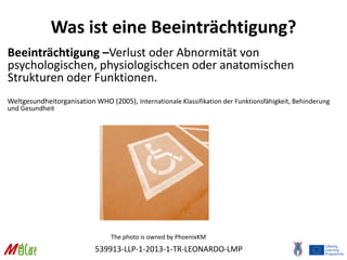 539913-LLP-1-2013-1-TR-LEONARDO-LMP
Was ist eine Beeinträchtigung?
Beeinträchtigung –Verlust oder Abnormität von
psychologischen, physiologischcen oder anatomischen
Strukturen oder Funktionen.
Weltgesundheitorganisation WHO (2005), Internationale Klassifikation der Funktionsfähigkeit, Behinderung
und Gesundheit
The photo is owned by PhoenixKM
 