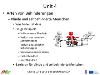 539913-LLP-1-2013-1-TR-LEONARDO-LMP
Unit 4
• Arten von Behinderungen
– Blinde und sehbehinderte Menschen
• Was bedeutet das?
• Einige Beispiele
– Vollkommene Blindheit
– Verlust des zentralen
Sehvermögens
– Verlust des seitlichen
Sehvermögens
– Verschwommenes Sehen
– Farbenblindheit
– Nachtblindheit
• Barrieren für blinde und sehbehinderte Menschen
 