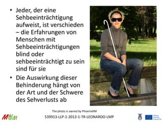 539913-LLP-1-2013-1-TR-LEONARDO-LMP
• Jeder, der eine
Sehbeeinträchtigung
aufweist, ist verschieden
– die Erfahrungen von
Menschen mit
Sehbeeinträchtigungen
blind oder
sehbeeinträchtigt zu sein
sind für sie
• Die Auswirkung dieser
Behinderung hängt von
der Art und der Schwere
des Sehverlusts ab
The photo is owned by PhoenixKM
 