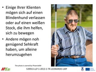 539913-LLP-1-2013-1-TR-LEONARDO-LMP
• Einige Ihrer Klienten
mögen sich auf einen
Blindenhund verlassen
oder auf einen weißen
Stock, die ihm helfen,
sich zu bewegen
• Andere mögen noh
genügend Sehkraft
haben, um alleine
herumzugehen
The photo is owned by PhoenixKM
 