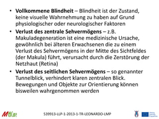 539913-LLP-1-2013-1-TR-LEONARDO-LMP
• Vollkommene Blindheit – Blindheit ist der Zustand,
keine visuelle Wahrnehmung zu haben auf Grund
physiologischer oder neurologischer Faktoren
• Verlust des zentrale Sehvermögens – z.B.
Makuladegeneration ist eine medizinische Ursache,
gewöhnlich bei älteren Erwachsenen die zu einem
Verlust des Sehvermögens in der Mitte des Sichtfeldes
(der Makula) führt, verursacht durch die Zerstörung der
Netzhaut (Retina)
• Verlust des seitlichen Sehvermögens – so genannter
Tunnelblick, verhindert klaren zentralen Blick.
Bewegungen und Objekte zur Orientierung können
bisweilen wahrgenommen werden
 