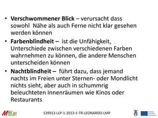 539913-LLP-1-2013-1-TR-LEONARDO-LMP
• Verschwommener Blick – verursacht dass
sowohl Nähe als auch Ferne nicht klar gesehen
werden können
• Farbenblindheit – ist die Unfähigkeit,
Unterschiede zwischen verschiedenen Farben
wahrnehmen zu können, die andere Menschen
unterscheiden können
• Nachtblindheit – führt dazu, dass jemand
nachts im Freien unter Sternen- oder Mondlicht
nichts sieht, aber auch in schummrig
beleuchteten Innenräumen wie Kinos oder
Restaurants
 
