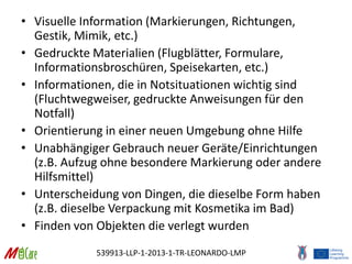 539913-LLP-1-2013-1-TR-LEONARDO-LMP
• Visuelle Information (Markierungen, Richtungen,
Gestik, Mimik, etc.)
• Gedruckte Materialien (Flugblätter, Formulare,
Informationsbroschüren, Speisekarten, etc.)
• Informationen, die in Notsituationen wichtig sind
(Fluchtwegweiser, gedruckte Anweisungen für den
Notfall)
• Orientierung in einer neuen Umgebung ohne Hilfe
• Unabhängiger Gebrauch neuer Geräte/Einrichtungen
(z.B. Aufzug ohne besondere Markierung oder andere
Hilfsmittel)
• Unterscheidung von Dingen, die dieselbe Form haben
(z.B. dieselbe Verpackung mit Kosmetika im Bad)
• Finden von Objekten die verlegt wurden
 
