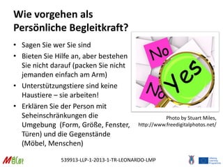 539913-LLP-1-2013-1-TR-LEONARDO-LMP
Wie vorgehen als
Persönliche Begleitkraft?
• Sagen Sie wer Sie sind
• Bieten Sie Hilfe an, aber bestehen
Sie nicht darauf (packen Sie nicht
jemanden einfach am Arm)
• Unterstützungstiere sind keine
Haustiere – sie arbeiten!
• Erklären Sie der Person mit
Seheinschränkungen die
Umgebung (Form, Größe, Fenster,
Türen) und die Gegenstände
(Möbel, Menschen)
Photo by Stuart Miles,
http://www.freedigitalphotos.net/
 