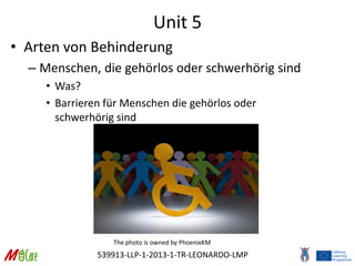 539913-LLP-1-2013-1-TR-LEONARDO-LMP
Unit 5
• Arten von Behinderung
– Menschen, die gehörlos oder schwerhörig sind
• Was?
• Barrieren für Menschen die gehörlos oder
schwerhörig sind
The photo is owned by PhoenixKM
 