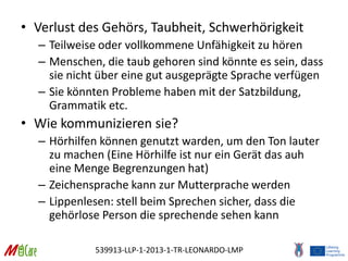 539913-LLP-1-2013-1-TR-LEONARDO-LMP
• Verlust des Gehörs, Taubheit, Schwerhörigkeit
– Teilweise oder vollkommene Unfähigkeit zu hören
– Menschen, die taub gehoren sind könnte es sein, dass
sie nicht über eine gut ausgeprägte Sprache verfügen
– Sie könnten Probleme haben mit der Satzbildung,
Grammatik etc.
• Wie kommunizieren sie?
– Hörhilfen können genutzt warden, um den Ton lauter
zu machen (Eine Hörhilfe ist nur ein Gerät das auh
eine Menge Begrenzungen hat)
– Zeichensprache kann zur Mutterprache werden
– Lippenlesen: stell beim Sprechen sicher, dass die
gehörlose Person die sprechende sehen kann
 