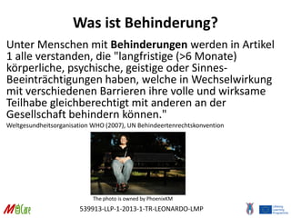 539913-LLP-1-2013-1-TR-LEONARDO-LMP
Was ist Behinderung?
Unter Menschen mit Behinderungen werden in Artikel
1 alle verstanden, die "langfristige (>6 Monate)
körperliche, psychische, geistige oder Sinnes-
Beeinträchtigungen haben, welche in Wechselwirkung
mit verschiedenen Barrieren ihre volle und wirksame
Teilhabe gleichberechtigt mit anderen an der
Gesellschaft behindern können."
Weltgesundheitsorganisation WHO (2007), UN Behindeertenrechtskonvention
The photo is owned by PhoenixKM
 