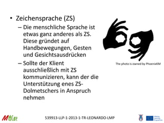 539913-LLP-1-2013-1-TR-LEONARDO-LMP
• Zeichensprache (ZS)
– Die menschliche Sprache ist
etwas ganz anderes als ZS.
Diese gründet auf
Handbewegungen, Gesten
und Gesichtsausdrücken
– Sollte der Klient
ausschließlich mit ZS
kommunizieren, kann der die
Unterstützung enes ZS-
Dolmetschers in Anspruch
nehmen
The photo is owned by PhoenixKM
 