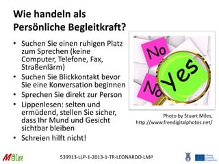 539913-LLP-1-2013-1-TR-LEONARDO-LMP
Wie handeln als
Persönliche Begleitkraft?
• Suchen Sie einen ruhigen Platz
zum Sprechen (keine
Computer, Telefone, Fax,
Straßenlärm)
• Suchen Sie Blickkontakt bevor
Sie eine Konversation beginnen
• Sprechen Sie direkt zur Person
• Lippenlesen: selten und
ermüdend, stellen Sie sicher,
dass Ihr Mund und Gesicht
sichtbar bleiben
• Schreien hilft nicht!
Photo by Stuart Miles,
http://www.freedigitalphotos.net/
 