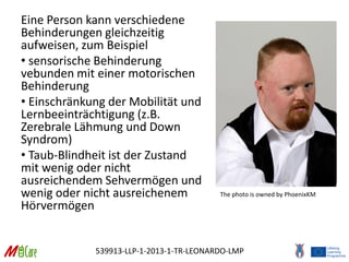 539913-LLP-1-2013-1-TR-LEONARDO-LMP
Eine Person kann verschiedene
Behinderungen gleichzeitig
aufweisen, zum Beispiel
• sensorische Behinderung
vebunden mit einer motorischen
Behinderung
• Einschränkung der Mobilität und
Lernbeeinträchtigung (z.B.
Zerebrale Lähmung und Down
Syndrom)
• Taub-Blindheit ist der Zustand
mit wenig oder nicht
ausreichendem Sehvermögen und
wenig oder nicht ausreichenem
Hörvermögen
The photo is owned by PhoenixKM
 