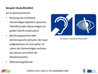 539913-LLP-1-2013-1-TR-LEONARDO-LMP
Beispiel: Daub-Blindheit
Art zu kommunizieren
• Nutzung von restlichem
Hörvermögen (deutlich sprechen,
Hörhilfen) oder Sehvermögen (in
großer Schrift ausdrucken)
• Berührungszeichen oder
Zeichensprache (jemand, der taub
aufgewachsen ist und später im
Leben das Sehvermögen verloren
hat, kennt vermutlich die
Zeichensprache)
• Übersetzungsdienste
The photo is owned by PhoenixKM
 
