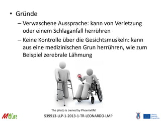 539913-LLP-1-2013-1-TR-LEONARDO-LMP
• Gründe
– Verwaschene Aussprache: kann von Verletzung
oder einem Schlaganfall herrühren
– Keine Kontrolle über die Gesichtsmuskeln: kann
aus eine medizinischen Grun herrühren, wie zum
Beispiel zerebrale Lähmung
The photo is owned by PhoenixKM
 