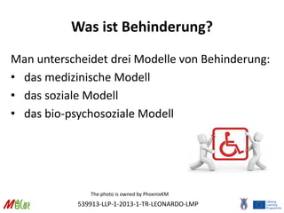 539913-LLP-1-2013-1-TR-LEONARDO-LMP
Was ist Behinderung?
Man unterscheidet drei Modelle von Behinderung:
• das medizinische Modell
• das soziale Modell
• das bio-psychosoziale Modell
The photo is owned by PhoenixKM
 