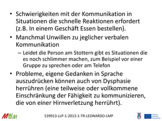539913-LLP-1-2013-1-TR-LEONARDO-LMP
• Schwierigkeiten mit der Kommunikation in
Situationen die schnelle Reaktionen erfordert
(z.B. In einem Geschäft Essen bestellen).
• Manchmal Unwillen zu jeglicher verbalen
Kommunikation
– Leidet die Person am Stottern gibt es Situationen die
es noch schlimmer machen, zum Beispiel vor einer
Gruppe zu sprechen oder am Telefon
• Probleme, eigene Gedanken in Sprache
auszudrücken können auch von Dysphasie
herrühren (eine teilweise oder vollkommene
Einschränkung der Fähigkeit zu kommunizieren,
die von einer Hirnverletzung herrührt).
 