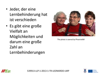 539913-LLP-1-2013-1-TR-LEONARDO-LMP
• Jeder, der eine
Lernbehinderung hat
ist verschieden
• Es gibt eine große
Vielfalt an
Möglichkeiten und
darum eine große
Zahl an
Lernbehinderungen
The photo is owned by PhoenixKM
 