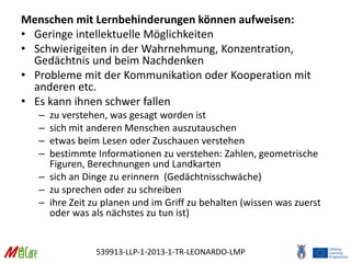 539913-LLP-1-2013-1-TR-LEONARDO-LMP
Menschen mit Lernbehinderungen können aufweisen:
• Geringe intellektuelle Möglichkeiten
• Schwierigeiten in der Wahrnehmung, Konzentration,
Gedächtnis und beim Nachdenken
• Probleme mit der Kommunikation oder Kooperation mit
anderen etc.
• Es kann ihnen schwer fallen
– zu verstehen, was gesagt worden ist
– sich mit anderen Menschen auszutauschen
– etwas beim Lesen oder Zuschauen verstehen
– bestimmte Informationen zu verstehen: Zahlen, geometrische
Figuren, Berechnungen und Landkarten
– sich an Dinge zu erinnern (Gedächtnisschwäche)
– zu sprechen oder zu schreiben
– ihre Zeit zu planen und im Griff zu behalten (wissen was zuerst
oder was als nächstes zu tun ist)
 