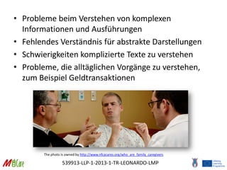 539913-LLP-1-2013-1-TR-LEONARDO-LMP
• Probleme beim Verstehen von komplexen
Informationen und Ausführungen
• Fehlendes Verständnis für abstrakte Darstellungen
• Schwierigkeiten komplizierte Texte zu verstehen
• Probleme, die alltäglichen Vorgänge zu verstehen,
zum Beispiel Geldtransaktionen
The photo is owned by http://www.nfcacares.org/who_are_family_caregivers
 