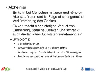 539913-LLP-1-2013-1-TR-LEONARDO-LMP
• Alzheimer
– Es kann bei Menschen mittleren und höheren
Alters auftreten und ist Folge einer allgemeinen
Verkümmerung des Gehirns
– Es verursacht einen stetigen Verlust von
Erinnerung, Sprache, Denken und schränkt
auch die täglichen Aktivitäten zunehmend ein
– Symptoms:
• Gedächtnisverlust
• Verwirrt bezüglich der Zeit und des Ortes
• Veränderung der Persönlichkeit und der Stimmungen
• Probleme zu sprechen und Arbeiten zu Ende zu führen
 