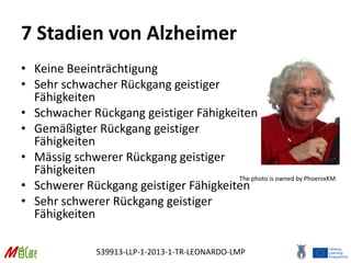 539913-LLP-1-2013-1-TR-LEONARDO-LMP
7 Stadien von Alzheimer
• Keine Beeinträchtigung
• Sehr schwacher Rückgang geistiger
Fähigkeiten
• Schwacher Rückgang geistiger Fähigkeiten
• Gemäßigter Rückgang geistiger
Fähigkeiten
• Mässig schwerer Rückgang geistiger
Fähigkeiten
• Schwerer Rückgang geistiger Fähigkeiten
• Sehr schwerer Rückgang geistiger
Fähigkeiten
The photo is owned by PhoenixKM
 