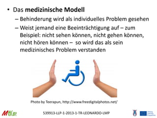 539913-LLP-1-2013-1-TR-LEONARDO-LMP
• Das medizinische Modell
– Behinderung wird als individuelles Problem gesehen
– Weist jemand eine Beeinträchtigung auf – zum
Beispiel: nicht sehen können, nicht gehen können,
nicht hören können – so wird das als sein
medizinisches Problem verstanden
Photo by Teerapun, http://www.freedigitalphotos.net/
 