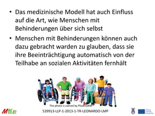 539913-LLP-1-2013-1-TR-LEONARDO-LMP
• Das medizinische Modell hat auch Einfluss
auf die Art, wie Menschen mit
Behinderungen über sich selbst
• Menschen mit Behinderungen können auch
dazu gebracht warden zu glauben, dass sie
ihre Beeinträchtigung automatisch von der
Teilhabe an sozialen Aktivitäten fernhält
The photo is owned by PhoenixKM
 