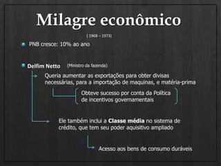 Milagre econômico( 1968 – 1973)PNB cresce: 10% ao anoDelfim Netto(Ministro da fazenda)Queria aumentar as exportações para obter divisas necessárias, para a importação de maquinas, e matéria-primaObteve sucesso por conta da Política de incentivos governamentais Ele também inclui a Classe média no sistema de crédito, que tem seu poder aquisitivo ampliadoAcesso aos bens de consumo duráveis