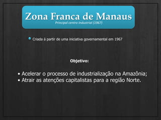 Zona Franca de ManausPrincipal centro Industrial (1967)Criada á partir de uma iniciativa governamental em 1967Objetivo:• Acelerar o processo de industrialização na Amazônia;• Atrair as atenções capitalistas para a região Norte.