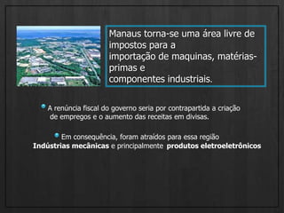 Manaus torna-se uma área livre de impostos para aimportação de maquinas, matérias-primas e componentes industriais.A renúncia fiscal do governo seria por contrapartida a criaçãode empregos e o aumento das receitas em divisas. Em consequência, foram atraídos para essa região  Indústrias mecânicas e principalmente produtos eletroeletrônicos