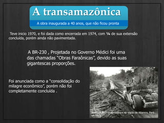 A transamazônica      A obra inaugurada a 40 anos, que não ficou pronta Teve inicio 1970, e foi dada como encerrada em 1974, com ¼ de sua extensão concluída, porém ainda não pavimentada.A BR-230 , Projetada no Governo Médici foi uma das chamadas “Obras Faraônicas”, devido as suas gigantescas proporções.Foi anunciada como a “consolidação do milagre econômico”, porém não foi completamente concluída .Abertura da Transamazônica na região de Altamira, Pará em 1972