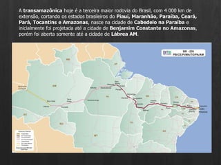 A transamazônica hoje é a terceira maior rodovia do Brasil, com 4 000 km de extensão, cortando os estados brasileiros do Piauí, Maranhão, Paraíba, Ceará, Pará, Tocantins e Amazonas, nasce na cidade de Cabedelo na Paraíba e inicialmente foi projetada até a cidade de Benjamim Constante no Amazonas, porém foi aberta somente até a cidade de Lábrea AM.