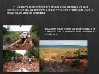 O objetivo de se construir uma rodovia dessa proporção era para interligar as regiões, especialmente a região Norte, com o restante do Brasil, e povoar aquela área tão desabitada. Hoje, apenas alguns trechos são pavimentados, e em períodos de chuva há vários trechos intransitáveis por conta da lama.