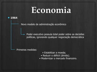 Economia1964Novo modelo de administração econômico  Poder executivo possuía total poder sobre as decisões políticas, ignorando qualquer negociação democrática  Primeiras medidas:                                  • Estabilizar a moeda;                                • Reduzir o déficit (divida);                              • Modernizar o mercado financeiro.