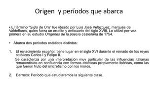 Origen y períodos que abarca
• El término “Siglo de Oro” fue ideado por Luis José Velázquez, marqués de
Valdeflores, quien fuera un erudito y anticuario del siglo XVIII. Lo utilizó por vez
primera en su estudio Orígenes de la poesía castellana de 1754.
• Abarca dos períodos estéticos distintos:
1. El renacimiento español: tiene lugar en el siglo XVI durante el reinado de los reyes
católicos Carlos I y Felipe II.
Se caracteriza por una interpretación muy particular de las influencias italianas
renacentistas en confluencia con formas estéticas propiamente ibéricas, como las
que fueron fruto del sincretismo con los moros.
2. Barroco: Período que estudiaremos la siguiente clase.
 