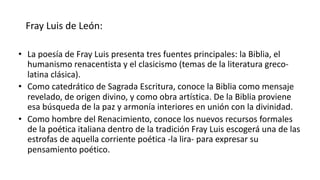 Fray Luis de León:
• La poesía de Fray Luis presenta tres fuentes principales: la Biblia, el
humanismo renacentista y el clasicismo (temas de la literatura greco-
latina clásica).
• Como catedrático de Sagrada Escritura, conoce la Biblia como mensaje
revelado, de origen divino, y como obra artística. De la Biblia proviene
esa búsqueda de la paz y armonía interiores en unión con la divinidad.
• Como hombre del Renacimiento, conoce los nuevos recursos formales
de la poética italiana dentro de la tradición Fray Luis escogerá una de las
estrofas de aquella corriente poética -la lira- para expresar su
pensamiento poético.
 