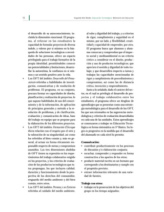 12                                             Segundo Año Medio Educación Tecnológica Ministerio de Educación




     el desarrollo de su autoconocimiento, in-              al valor y dignidad del trabajo, y a criterios
     cluida la dimensión emocional. El progra-              de rigor, cumplimiento y seguridad en el
     ma, al reforzar en los estudiantes la                  mismo, por un lado, y flexibilidad, creati-
     capacidad de formular proyectos de diversa             vidad y capacidad de emprender, por otro.
     índole, y valerse por sí mismos en la bús-             El programa busca que alumnos y alum-
     queda de soluciones tecnológicas a necesi-             nas conozcan y comprendan que el impac-
     dades de las personas, ofrece un espacio               to social y medioambiental es un criterio
     privilegiado para el trabajo formativo de la           crítico a considerar en el diseño, produc-
     propia identidad, permitiéndoles conocer               ción y uso de productos tecnológicos; que
     sus potencialidades y limitaciones, desarro-           aprecien el sentido y dignidad de todo tra-
     llar la autoestima, la confianza en sí mis-            bajo; y que desarrollen respecto a tareas y
     mos y un sentido positivo ante la vida.                trabajos las capacidades mencionadas de
•    Los OF T del ámbito Desarrollo del Pensa-              rigor y cumplimiento de procedimientos y
     miento referidos a habilidades de investi-             compromisos, así como las de distancia
     gación, comunicativas y de resolución de               crítica, invención y emprendimiento.
     problemas. El programa, en su conjunto,                Junto a lo señalado, dado el carácter del sec-
     procura formar en capacidades de diseño,         tor, en el cual se privilegia el desarrollo de pro-
     planificación y realización de proyectos, lo     yectos y el trabajo colaborativo entre los
     que supone habilidades de uso del conoci-        estudiantes, el programa ofrece un desglose de
     miento y de la información, de aplicación        aprendizajes que se presentan como una estrate-
     de principios generales y método a la re-        gia metodológica para el desarrollo de los OFT,
     solución de problemas, y de clarificación,       los que son retomados en las sugerencias meto-
     evaluación y comunicación de ideas, base         dológicas y criterios de evaluación desarrollados
     del trabajo en equipo que se propone para        en cada una de las unidades. Estos aprendizajes
     la elaboración de los diferentes proyectos.      se comenzaron a trabajar en Educación Tecno-
•    Los OF T del ámbito Formación Ética que          lógica en forma sistemática en 5º Básico. Su lo-
     dicen relación con el respeto por el otro y      gro es progresivo en la medida que el desarrollo
     la valoración de su singularidad, así como       del alumnado en cada nivel lo permita:
     los referidos al bien común y, más en ge-
     neral, al actuar en forma éticamente res-        Comunicación:
     ponsable respecto de metas y compromisos         • contribuir productivamente en los procesos
     asumidos. Las tres dimensiones aludidas            de discusión y/o elaboración conjunta;
     de OFT tienen su expresión en los reque-         • escuchar, comprender y responder en forma
     rimientos del trabajo colaborativo exigido         constructiva a los aportes de los otros;
     en los proyectos, y los criterios de evalua-     • producir material escrito en un formato que
     ción de los productos tecnológicos que és-         corresponde a los destinatarios y cumple con
     tos propongan, los que incluyen calidad,           el propósito previsto;
     duración y funcionamiento desde la pers-         • extraer información relevante de una varie-
     pectiva de los derechos del consumidor,            dad de fuentes.
     resguardo del medio ambiente y del bien
     común, entre otros.                              Trabajo con otros:
•    Los OFT del ámbito Persona y su Entorno          • trabajar en la prosecución de los objetivos del
     referidos al cuidado del medio ambiente,           grupo en los tiempo asignados;
 