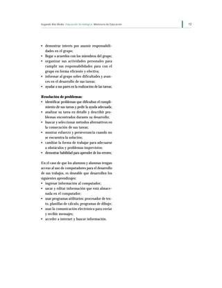 Segundo Año Medio Educación Tecnológica Ministerio de Educación   13




• demostrar interés por asumir responsabili-
  dades en el grupo;
• llegar a acuerdos con los miembros del grupo;
• organizar sus actividades personales para
  cumplir sus responsabilidades para con el
  grupo en forma eficiente y efectiva;
• informar al grupo sobre dificultades y avan-
  ces en el desarrollo de sus tareas;
• ayudar a sus pares en la realización de las tareas;

Resolución de problemas:
• identificar problemas que dificultan el cumpli-
  miento de sus tareas y pedir la ayuda adecuada;
• analizar su tarea en detalle y describir pro-
  blemas encontrados durante su desarrollo;
• buscar y seleccionar métodos alternativos en
  la consecución de sus tareas;
• mostrar esfuerzo y perseverancia cuando no
  se encuentra la solución;
• cambiar la forma de trabajar para adecuarse
  a obstáculos y problemas imprevistos;
• demostrar habilidad para aprender de los errores;

En el caso de que los alumnos y alumnas tengan
acceso al uso de computadores para el desarrollo
de sus trabajos, es deseable que desarrollen los
siguientes aprendizajes:
• ingresar información al computador;
• sacar y editar información que está almace-
   nada en el computador;
• usar programas utilitarios: procesador de tex-
   to, planillas de cálculo, programas de dibujo;
• usar la comunicación electrónica para enviar
   y recibir mensajes;
• acceder a internet y buscar información.
 