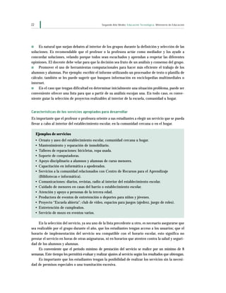 22                                                Segundo Año Medio Educación Tecnológica Ministerio de Educación




s    Es natural que surjan debates al interior de los grupos durante la definición y selección de las
soluciones. Es recomendable que el profesor o la profesora actúe como mediador y los ayude a
concordar soluciones, velando porque todos sean escuchados y aprendan a respetar las diferentes
opiniones. El docente debe velar para que la decisión sea fruto de un análisis y consenso del grupo.
s    Promover el uso de herramientas computacionales para hacer más eficiente el trabajo de los
alumnos y alumnas. Por ejemplo: escribir el informe utilizando un procesador de texto o planilla de
cálculo; también se les puede sugerir que busquen información en enciclopedias multimediales o
internet.
s    En el caso que tengan dificultad en determinar inicialmente una situación problema, puede ser
conveniente ofrecer una lista para que a partir de su análisis escojan una. En todo caso, es conve-
niente guiar la selección de proyectos realizables al interior de la escuela, comunidad u hogar.


Características de los servicios apropiados para desarrollar
Es importante que el profesor o profesora oriente a sus estudiantes a elegir un servicio que se pueda
llevar a cabo al interior del establecimiento escolar, en la comunidad cercana o en el hogar.

     Ejemplos de servicios
     •   Ornato y aseo del establecimiento escolar, comunidad cercana u hogar.
     •   Mantenimiento y reparación de inmobiliario.
     •   Talleres de reparaciones: bicicletas, ropa usada.
     •   Soporte de computadoras.
     •   Apoyo disciplinario a alumnos y alumnas de curso menores.
     •   Capacitación en informática a apoderados.
     •   Servicios a la comunidad relacionados con Centro de Recursos para el Aprendizaje
         (Bibliotecas e informática).
     •   Comunicaciones: diarios, revistas, radio al interior del establecimiento escolar.
     •   Cuidado de menores en casas del barrio o establecimiento escolar.
     •   Atención y apoyo a personas de la tercera edad.
     •   Productora de eventos de entretención o deportes para niños y jóvenes.
     •   Proyecto “Escuela abierta”: club de video, espacios para juegos (ajedrez, juego de roles).
     •   Entretención de cumpleaños.
     •   Servicio de mozo en eventos varios.

     En la selección del servicio, ya sea uno de la lista precedente u otro, es necesario asegurarse que
sea realizable por el grupo durante el año, que los estudiantes tengan acceso a los usuarios; que el
horario de implementación del servicio sea compatible con el horario escolar, esto significa no
prestar el servicio en horas de otras asignaturas, ni en horarios que atenten contra la salud y seguri-
dad de los alumnos y alumnas.
     Es conveniente que el período mínimo de prestación del servicio se realice por un mínimo de 8
semanas. Este tiempo les permitirá evaluar y realizar ajustes al servicio según los resultados que obtengan.
     Es importante que los estudiantes tengan la posibilidad de realizar los servicios sin la necesi-
dad de permisos especiales o una tramitación excesiva.
 